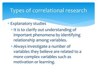 Explanatory studies
 It is to clarify out understanding of
important phenomena by identifying
relationship among variables.
 Always investigate a number of
variables they believe are related to a
more complex variables such as
motivation or learning.
Types of correlational research
 