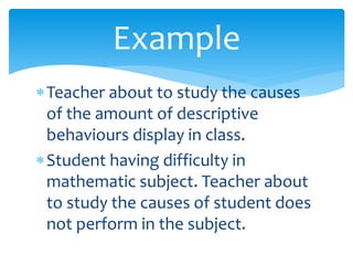 Teacher about to study the causes
of the amount of descriptive
behaviours display in class.
Student having difficulty in
mathematic subject. Teacher about
to study the causes of student does
not perform in the subject.
Example
 