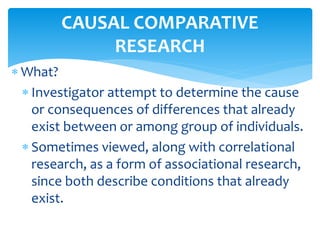  What?
 Investigator attempt to determine the cause
or consequences of differences that already
exist between or among group of individuals.
 Sometimes viewed, along with correlational
research, as a form of associational research,
since both describe conditions that already
exist.
CAUSAL COMPARATIVE
RESEARCH
 