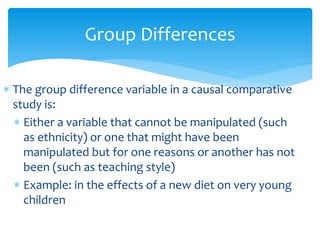 Group Differences
 The group difference variable in a causal comparative
study is:
 Either a variable that cannot be manipulated (such
as ethnicity) or one that might have been
manipulated but for one reasons or another has not
been (such as teaching style)
 Example: in the effects of a new diet on very young
children
 