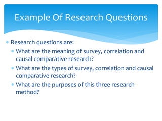  Research questions are:
 What are the meaning of survey, correlation and
causal comparative research?
 What are the types of survey, correlation and causal
comparative research?
 What are the purposes of this three research
method?
Example Of Research Questions
 