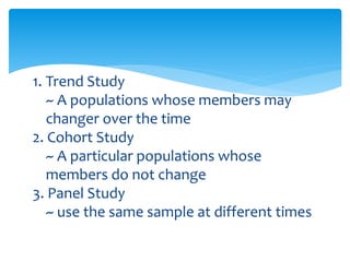 1. Trend Study
~ A populations whose members may
changer over the time
2. Cohort Study
~ A particular populations whose
members do not change
3. Panel Study
~ use the same sample at different times
 