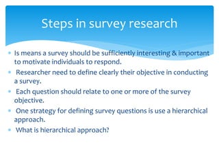  Is means a survey should be sufficiently interesting & important
to motivate individuals to respond.
 Researcher need to define clearly their objective in conducting
a survey.
 Each question should relate to one or more of the survey
objective.
 One strategy for defining survey questions is use a hierarchical
approach.
 What is hierarchical approach?
Steps in survey research
 