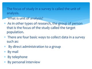  The focus of study in a survey is called the unit of
analysis.
 What is unit of analysis?
 As in other types of research, the group of person
that is the focus of the study called the target
population.
 There are four basic ways to collect data in a survey
such as:
 By direct administration to a group
 By mail
 By telephone
 By personal interview
 