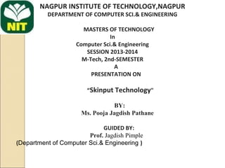 NAGPUR INSTITUTE OF TECHNOLOGY,NAGPUR
DEPARTMENT OF COMPUTER SCI.& ENGINEERING
MASTERS OF TECHNOLOGY
In
Computer Sci.& Engineering
SESSION 2013-2014
M-Tech, 2nd-SEMESTER
A
PRESENTATION ON
 
“Skinput Technology"
BY:
Ms. Pooja Jagdish Pathane
GUIDED BY:
Prof. Jagdish Pimple
(Department of Computer Sci.& Engineering )
 