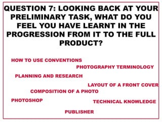 QUESTION 7: LOOKING BACK AT YOUR
PRELIMINARY TASK, WHAT DO YOU
FEEL YOU HAVE LEARNT IN THE
PROGRESSION FROM IT TO THE FULL
PRODUCT?
HOW TO USE CONVENTIONS
LAYOUT OF A FRONT COVER
TECHNICAL KNOWLEDGE
COMPOSITION OF A PHOTO
PHOTOGRAPHY TERMINOLOGY
PLANNING AND RESEARCH
PHOTOSHOP
PUBLISHER
 