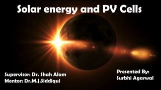 Solar energy and PV Cells
Supervisor: Dr. Shah Alam
Mentor: Dr.M.J.Siddiqui
Presented By:
Surbhi Agarwal
 