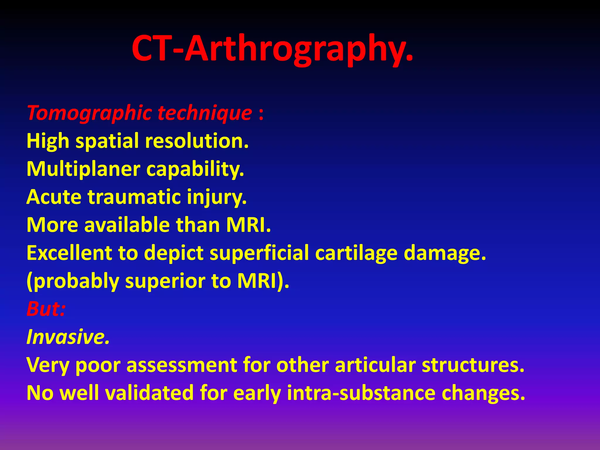 CT-Arthrography.
Tomographic technique :
High spatial resolution.
Multiplaner capability.
Acute traumatic injury.
More available than MRI.
Excellent to depict superficial cartilage damage.
(probably superior to MRI).
But:
Invasive.
Very poor assessment for other articular structures.
No well validated for early intra-substance changes.
 