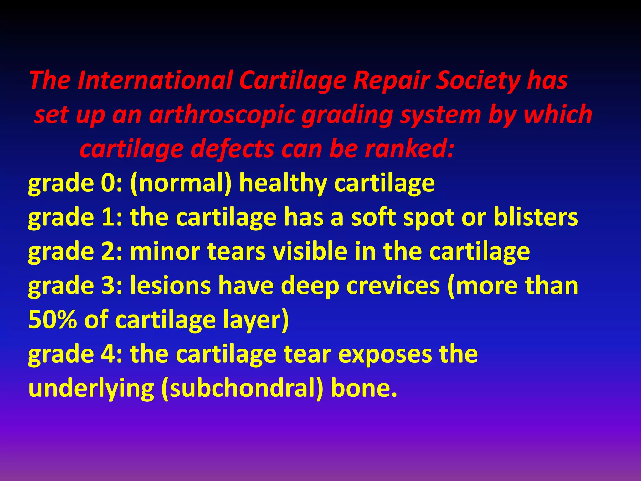 The International Cartilage Repair Society has
set up an arthroscopic grading system by which
cartilage defects can be ranked:
grade 0: (normal) healthy cartilage
grade 1: the cartilage has a soft spot or blisters
grade 2: minor tears visible in the cartilage
grade 3: lesions have deep crevices (more than
50% of cartilage layer)
grade 4: the cartilage tear exposes the
underlying (subchondral) bone.
 