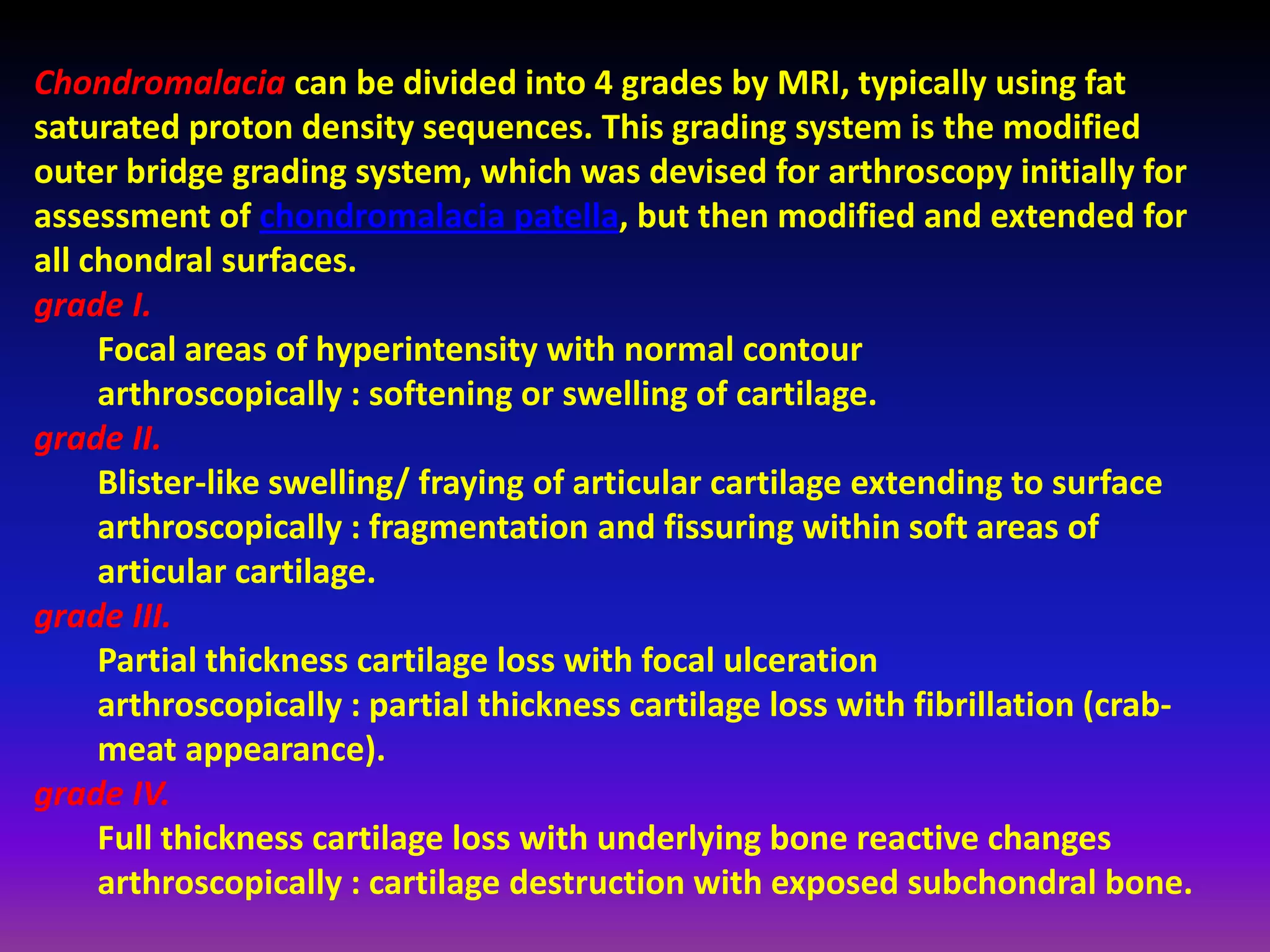 Chondromalacia can be divided into 4 grades by MRI, typically using fat
saturated proton density sequences. This grading system is the modified
outer bridge grading system, which was devised for arthroscopy initially for
assessment of chondromalacia patella, but then modified and extended for
all chondral surfaces.
grade I.
Focal areas of hyperintensity with normal contour
arthroscopically : softening or swelling of cartilage.
grade II.
Blister-like swelling/ fraying of articular cartilage extending to surface
arthroscopically : fragmentation and fissuring within soft areas of
articular cartilage.
grade III.
Partial thickness cartilage loss with focal ulceration
arthroscopically : partial thickness cartilage loss with fibrillation (crab-
meat appearance).
grade IV.
Full thickness cartilage loss with underlying bone reactive changes
arthroscopically : cartilage destruction with exposed subchondral bone.
 