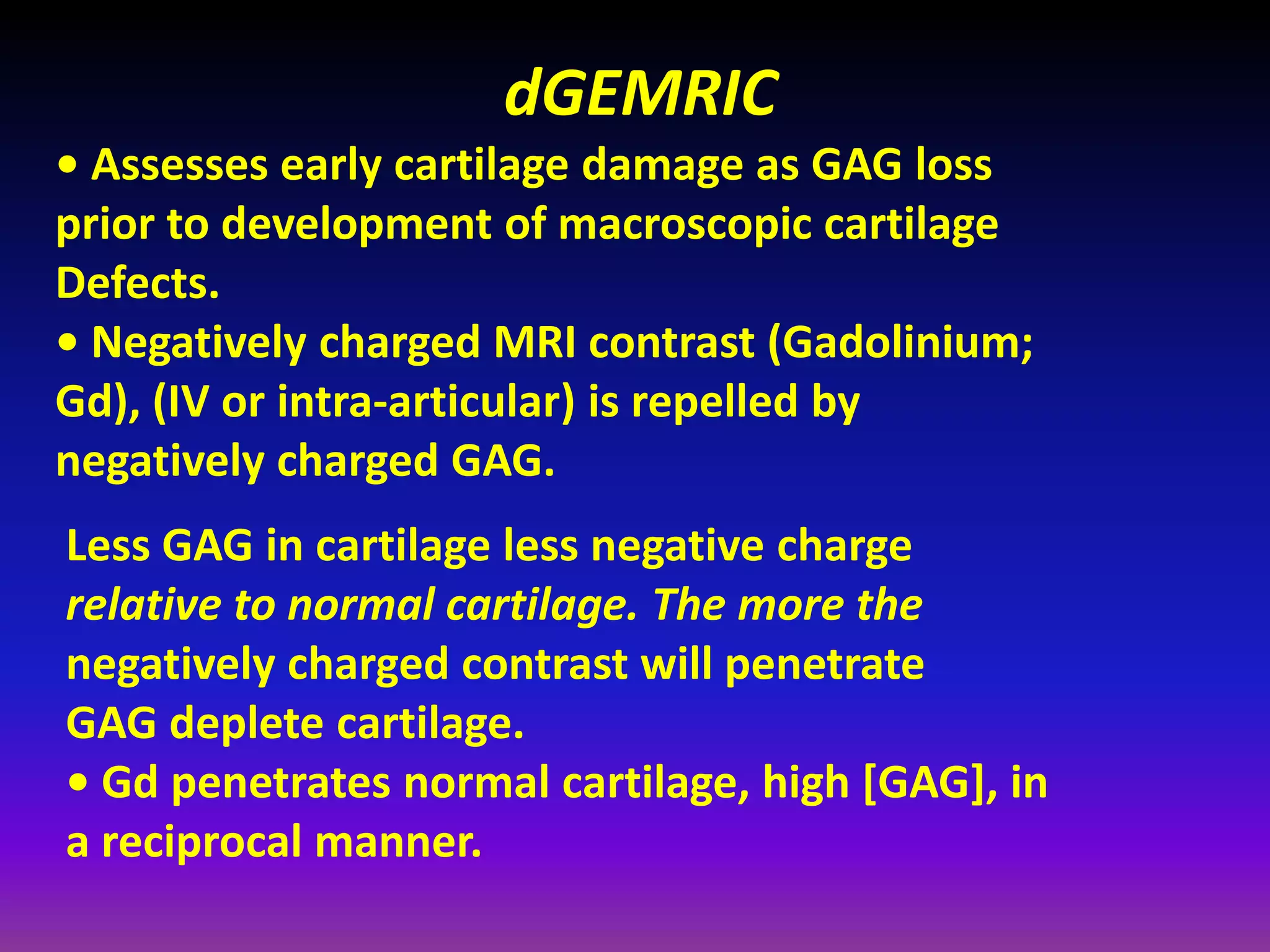 dGEMRIC
• Assesses early cartilage damage as GAG loss
prior to development of macroscopic cartilage
Defects.
• Negatively charged MRI contrast (Gadolinium;
Gd), (IV or intra‐articular) is repelled by
negatively charged GAG.
Less GAG in cartilage less negative charge
relative to normal cartilage. The more the
negatively charged contrast will penetrate
GAG deplete cartilage.
• Gd penetrates normal cartilage, high [GAG], in
a reciprocal manner.
 