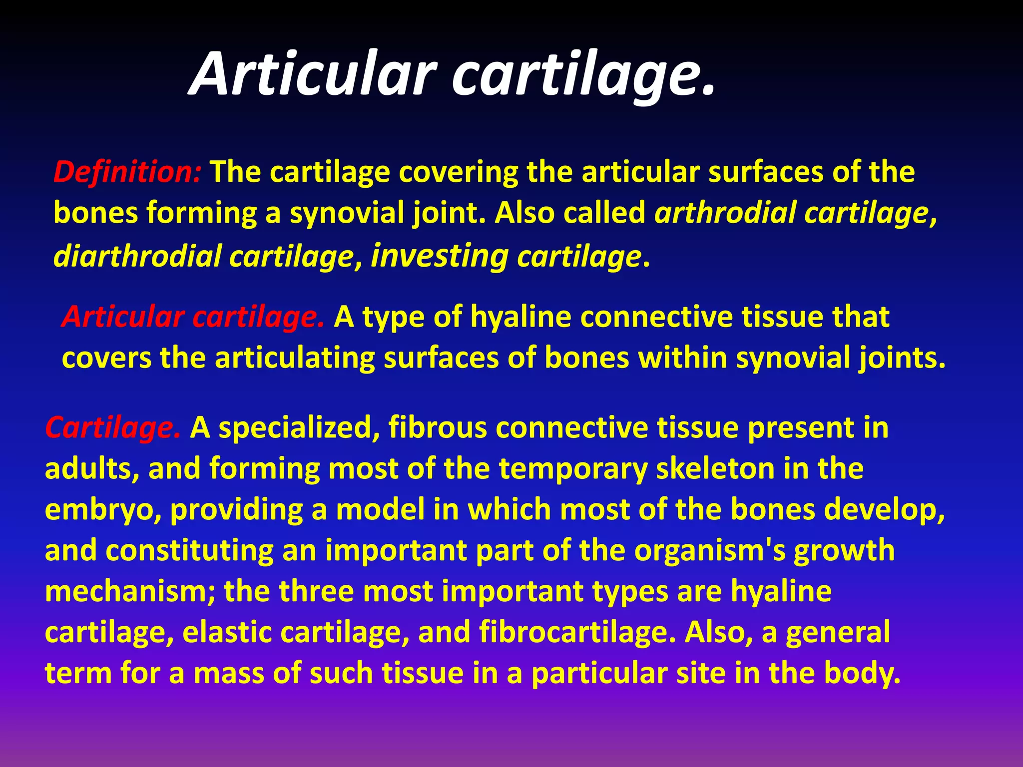 Articular cartilage.
Definition: The cartilage covering the articular surfaces of the
bones forming a synovial joint. Also called arthrodial cartilage,
diarthrodial cartilage, investing cartilage.
Articular cartilage. A type of hyaline connective tissue that
covers the articulating surfaces of bones within synovial joints.
Cartilage. A specialized, fibrous connective tissue present in
adults, and forming most of the temporary skeleton in the
embryo, providing a model in which most of the bones develop,
and constituting an important part of the organism's growth
mechanism; the three most important types are hyaline
cartilage, elastic cartilage, and fibrocartilage. Also, a general
term for a mass of such tissue in a particular site in the body.
 