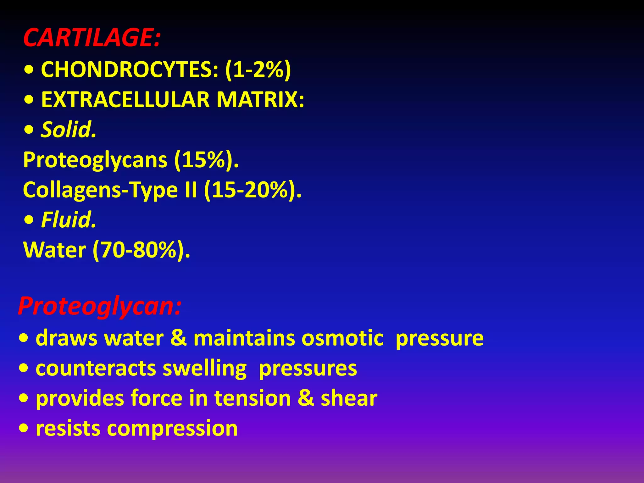 CARTILAGE:
• CHONDROCYTES: (1‐2%)
• EXTRACELLULAR MATRIX:
• Solid.
Proteoglycans (15%).
Collagens‐Type II (15‐20%).
• Fluid.
Water (70‐80%).
Proteoglycan:
• draws water & maintains osmotic pressure
• counteracts swelling pressures
• provides force in tension & shear
• resists compression
 