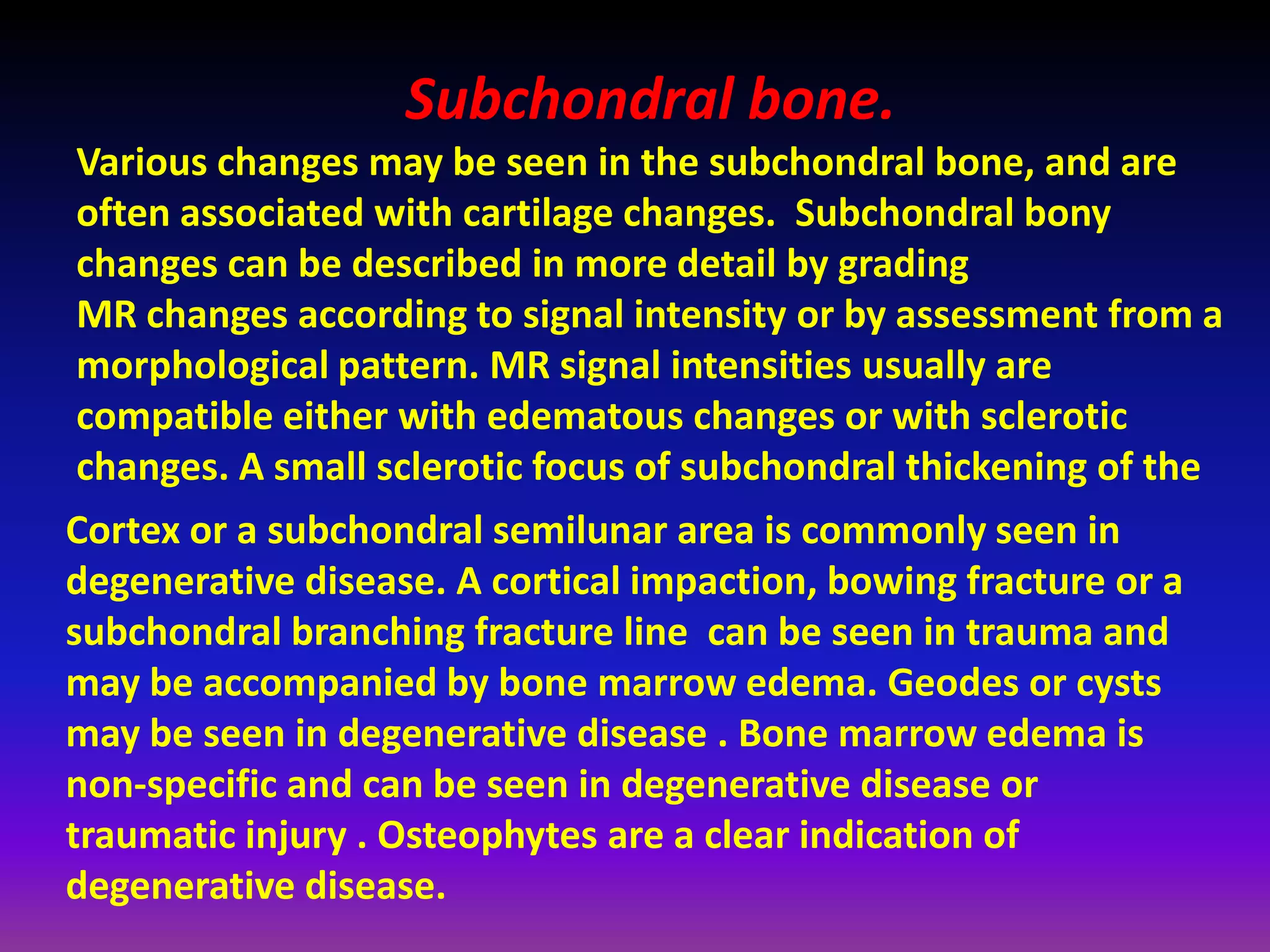 Subchondral bone.
Various changes may be seen in the subchondral bone, and are
often associated with cartilage changes. Subchondral bony
changes can be described in more detail by grading
MR changes according to signal intensity or by assessment from a
morphological pattern. MR signal intensities usually are
compatible either with edematous changes or with sclerotic
changes. A small sclerotic focus of subchondral thickening of the
Cortex or a subchondral semilunar area is commonly seen in
degenerative disease. A cortical impaction, bowing fracture or a
subchondral branching fracture line can be seen in trauma and
may be accompanied by bone marrow edema. Geodes or cysts
may be seen in degenerative disease . Bone marrow edema is
non-specific and can be seen in degenerative disease or
traumatic injury . Osteophytes are a clear indication of
degenerative disease.
 