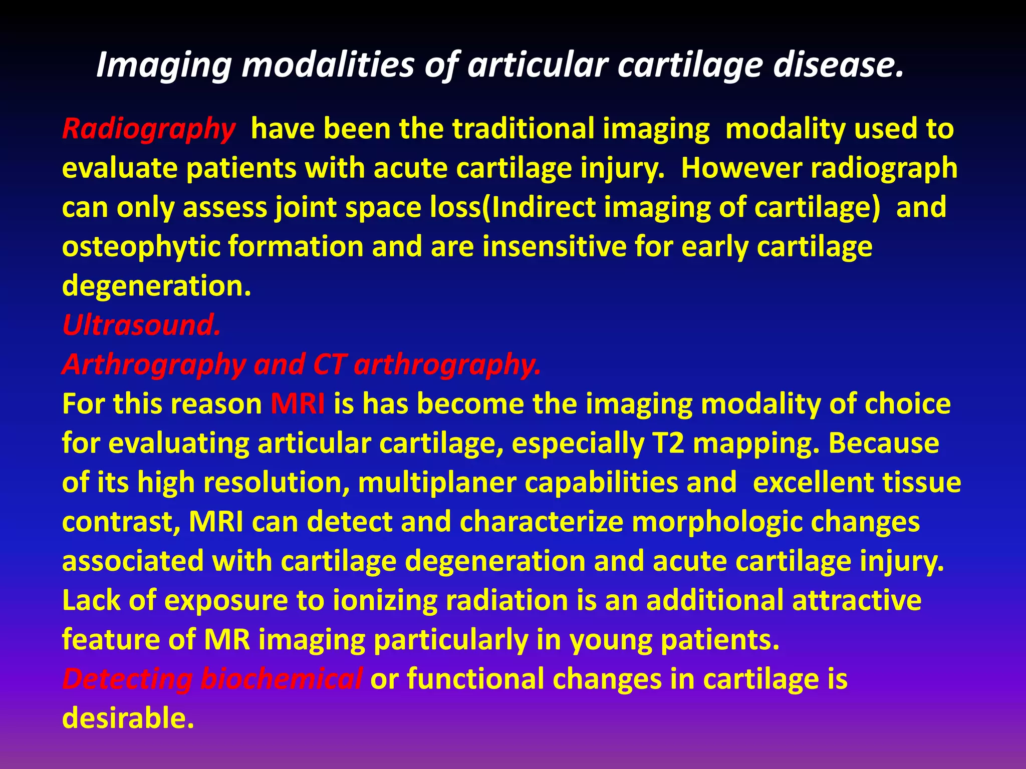 Imaging modalities of articular cartilage disease.
Radiography have been the traditional imaging modality used to
evaluate patients with acute cartilage injury. However radiograph
can only assess joint space loss(Indirect imaging of cartilage) and
osteophytic formation and are insensitive for early cartilage
degeneration.
Ultrasound.
Arthrography and CT arthrography.
For this reason MRI is has become the imaging modality of choice
for evaluating articular cartilage, especially T2 mapping. Because
of its high resolution, multiplaner capabilities and excellent tissue
contrast, MRI can detect and characterize morphologic changes
associated with cartilage degeneration and acute cartilage injury.
Lack of exposure to ionizing radiation is an additional attractive
feature of MR imaging particularly in young patients.
Detecting biochemical or functional changes in cartilage is
desirable.
 