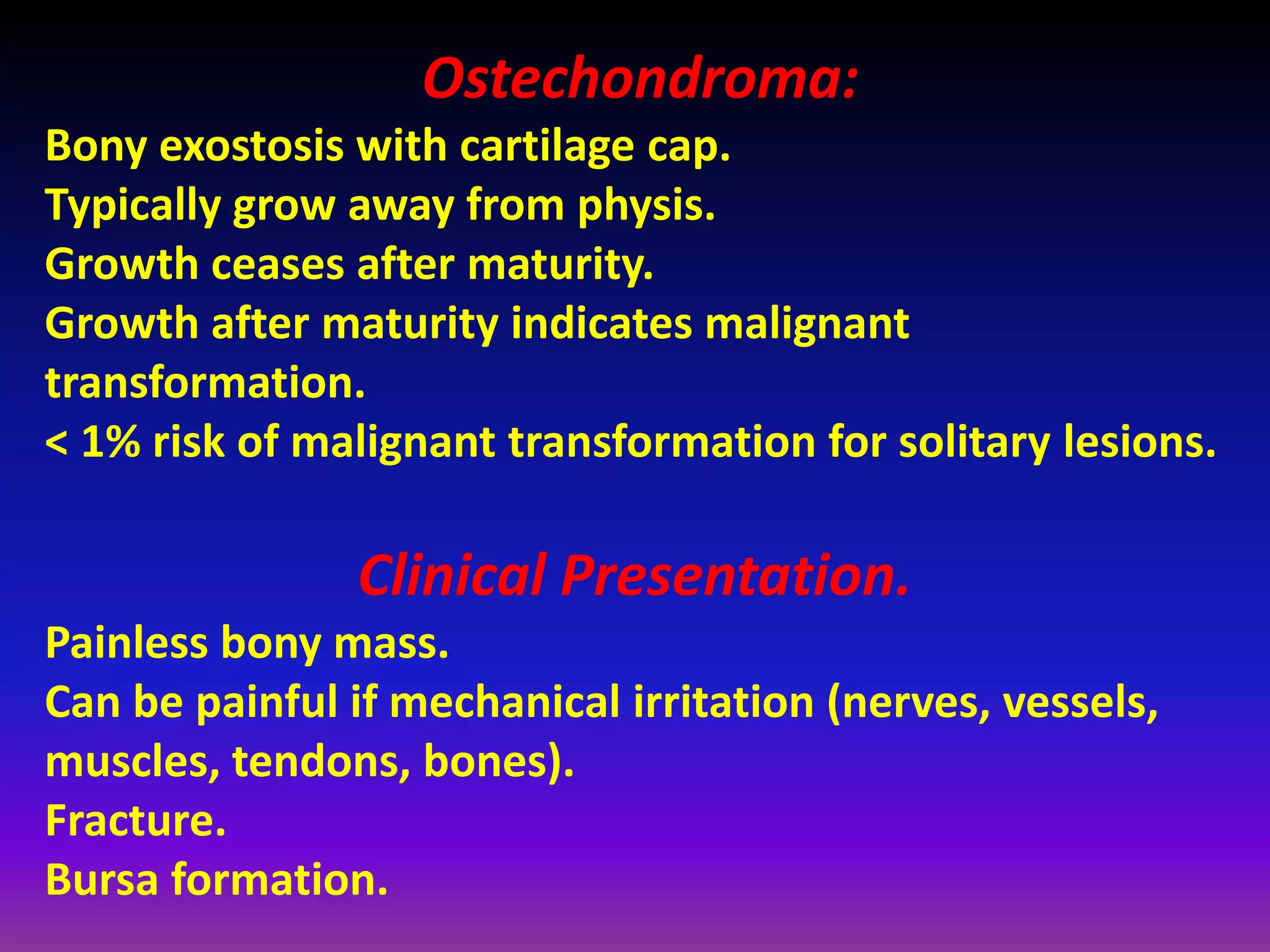 Ostechondroma:
Bony exostosis with cartilage cap.
Typically grow away from physis.
Growth ceases after maturity.
Growth after maturity indicates malignant
transformation.
< 1% risk of malignant transformation for solitary lesions.
Clinical Presentation.
Painless bony mass.
Can be painful if mechanical irritation (nerves, vessels,
muscles, tendons, bones).
Fracture.
Bursa formation.
 