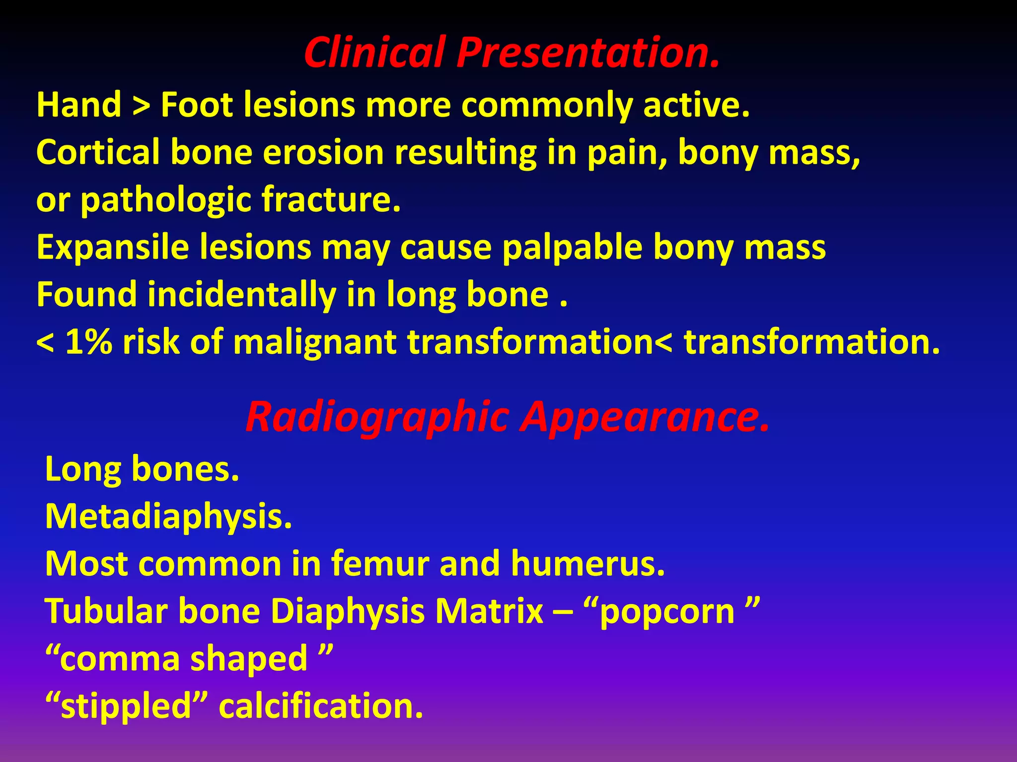 Clinical Presentation.
Hand > Foot lesions more commonly active.
Cortical bone erosion resulting in pain, bony mass,
or pathologic fracture.
Expansile lesions may cause palpable bony mass
Found incidentally in long bone .
< 1% risk of malignant transformation< transformation.
Radiographic Appearance.
Long bones.
Metadiaphysis.
Most common in femur and humerus.
Tubular bone Diaphysis Matrix – “popcorn ”
“comma shaped ”
“stippled” calcification.
 
