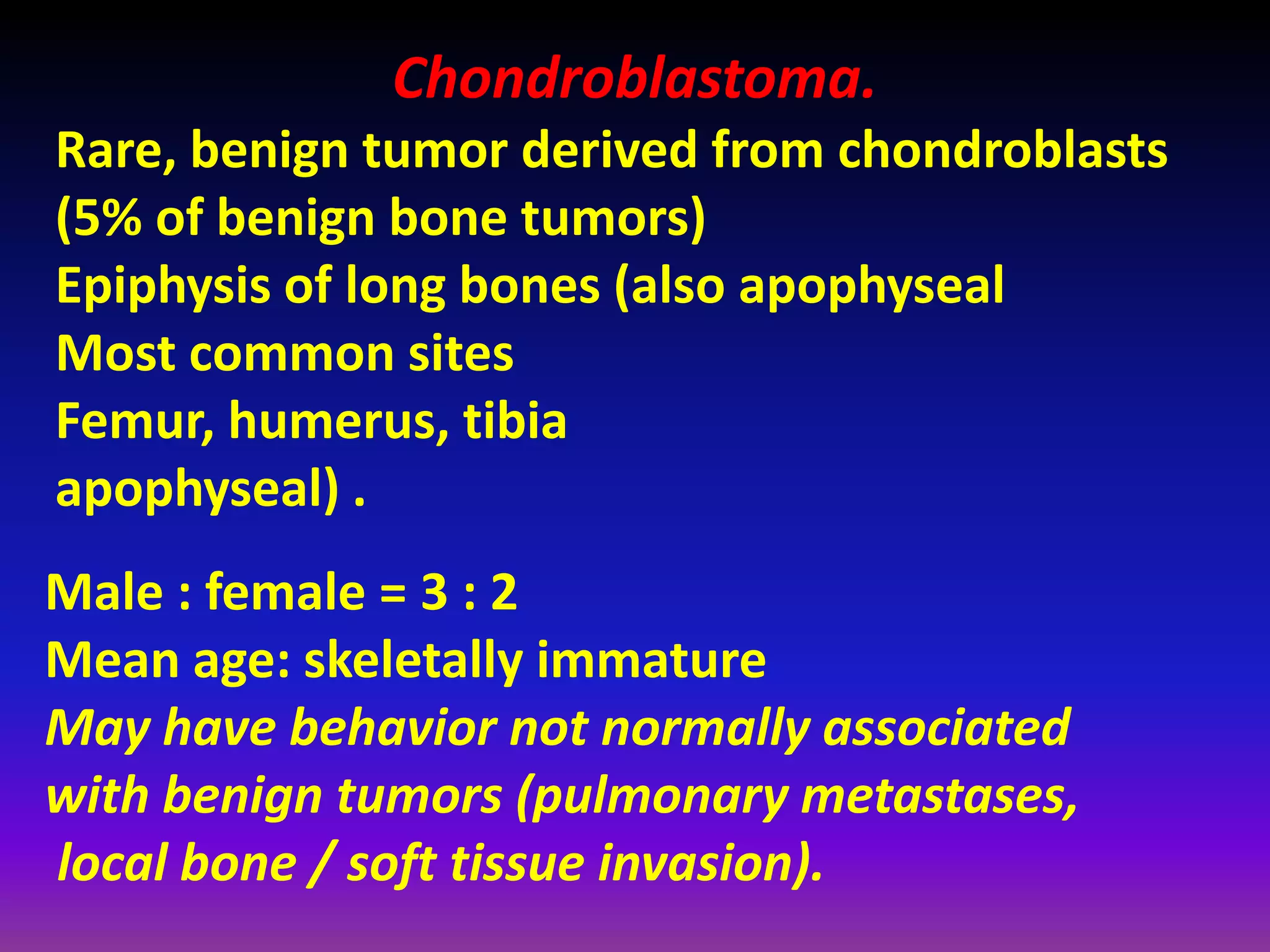 Chondroblastoma.
Rare, benign tumor derived from chondroblasts
(5% of benign bone tumors)
Epiphysis of long bones (also apophyseal
Most common sites
Femur, humerus, tibia
apophyseal) .
Male : female = 3 : 2
Mean age: skeletally immature
May have behavior not normally associated
with benign tumors (pulmonary metastases,
local bone / soft tissue invasion).
 