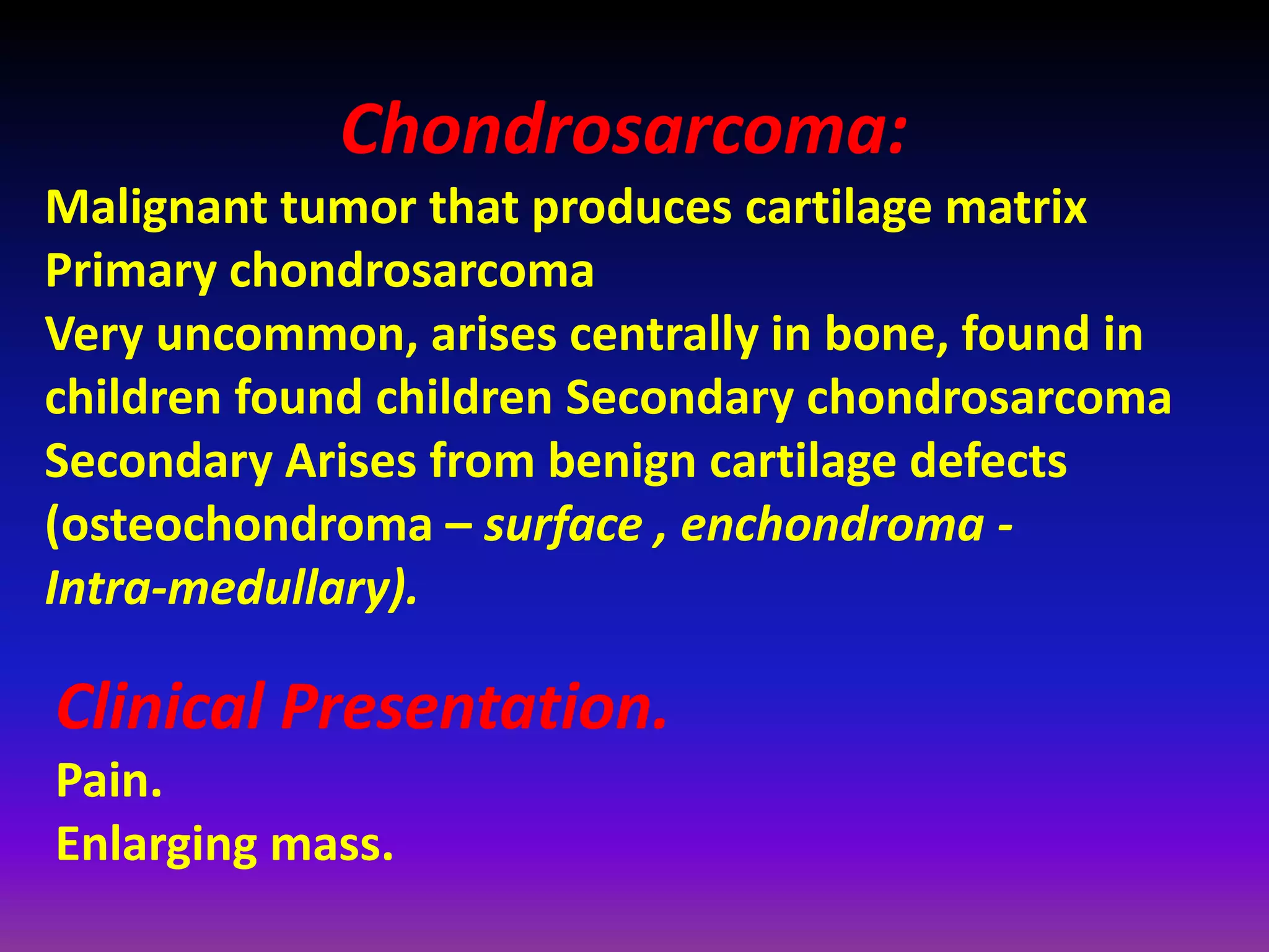 Chondrosarcoma:
Malignant tumor that produces cartilage matrix
Primary chondrosarcoma
Very uncommon, arises centrally in bone, found in
children found children Secondary chondrosarcoma
Secondary Arises from benign cartilage defects
(osteochondroma – surface , enchondroma -
Intra-medullary).
Clinical Presentation.
Pain.
Enlarging mass.
 