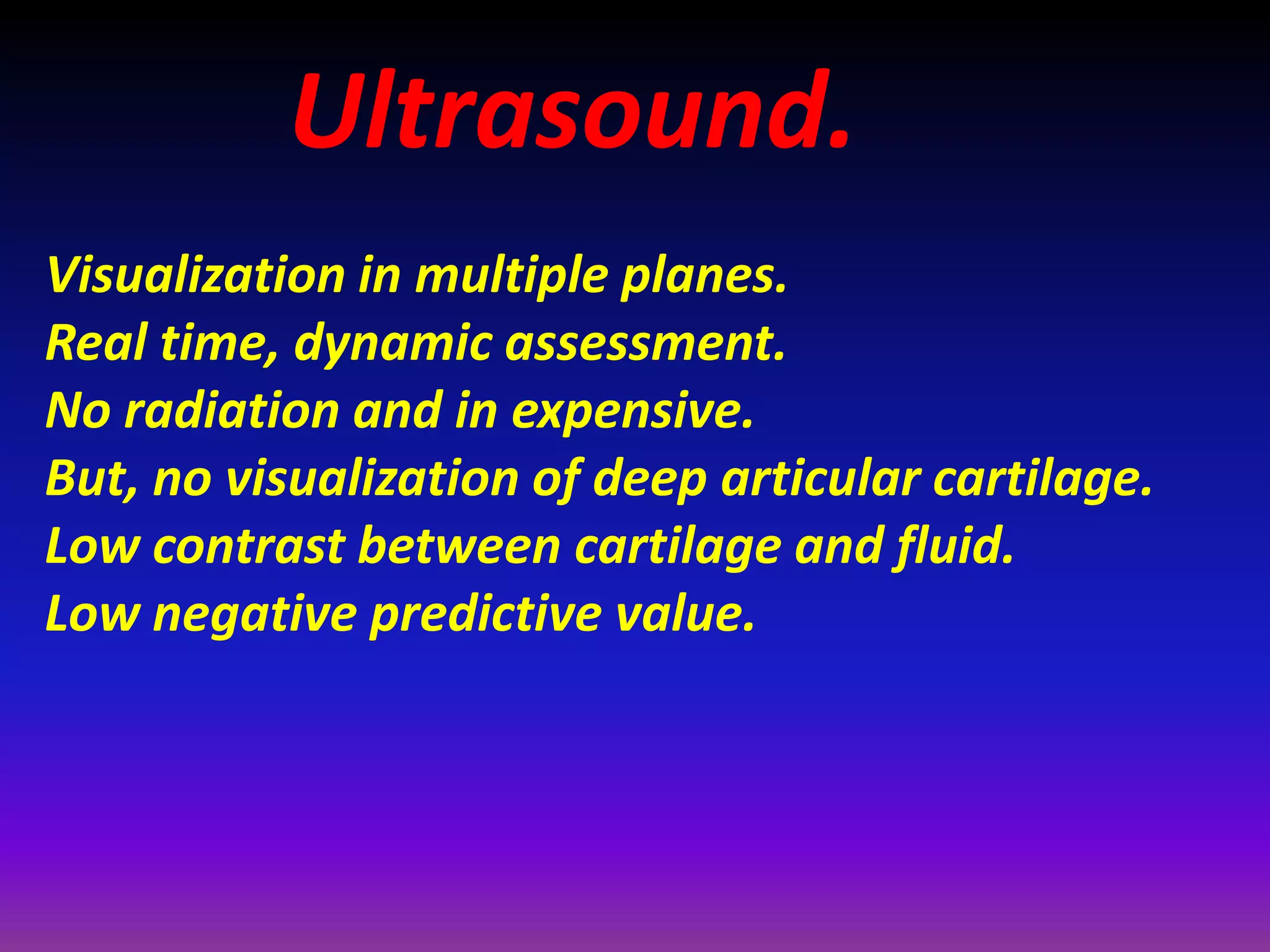 Ultrasound.
Visualization in multiple planes.
Real time, dynamic assessment.
No radiation and in expensive.
But, no visualization of deep articular cartilage.
Low contrast between cartilage and fluid.
Low negative predictive value.
 