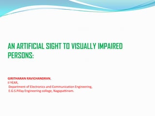 AN ARTIFICIAL SIGHT TO VISUALLY IMPAIRED
PERSONS:
GIRITHARAN RAVICHANDRAN,
II YEAR,
Department of Electronics and Communication Engineering,
E.G.S.Pillay Engineering college, Nagapattinam.
 