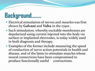 Background……..
 Electrical stimulation of nerves and muscles was first
shown by Galvani and Volta in the 1790s .
 Such stimulation, whereby excitable membranes are
depolarized using current injected into the body via
surface or implanted electrodes, is today widely used
in both diagnosis and therapy.
 Examples of the former include measuring the speed
of conduction of nerve action potentials in health and
disease, and of the latter to stimulate muscles whose
neural connections have been compromised to
produce functionally useful contractions.
 