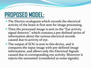 PROPOSED MODEL:
 The Electro-oculogram which records the electrical
activity of the brain is first sent for image processing.
 Then the processed image is sent to the “Eye activity
signal detector”, which contains a pre-defined series of
information about the various electrical records
caused due to activity of eye.
 The output of EOG is sent to this device, and it
compares the input image with pre-defined image
information, and allows only the Electrical Signals
caused due to corresponding eye activity. Moreover it
rejects the unwanted (considered as noise signals).
 
