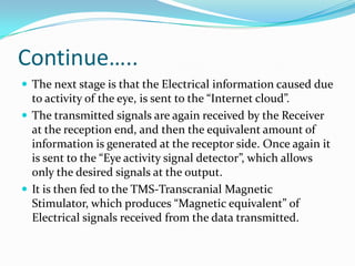 Continue…..
 The next stage is that the Electrical information caused due
to activity of the eye, is sent to the “Internet cloud”.
 The transmitted signals are again received by the Receiver
at the reception end, and then the equivalent amount of
information is generated at the receptor side. Once again it
is sent to the “Eye activity signal detector”, which allows
only the desired signals at the output.
 It is then fed to the TMS-Transcranial Magnetic
Stimulator, which produces “Magnetic equivalent” of
Electrical signals received from the data transmitted.
 
