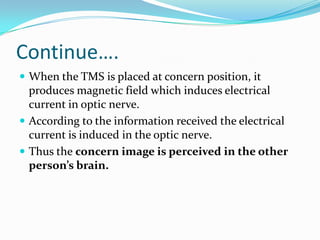 Continue….
 When the TMS is placed at concern position, it
produces magnetic field which induces electrical
current in optic nerve.
 According to the information received the electrical
current is induced in the optic nerve.
 Thus the concern image is perceived in the other
person’s brain.
 