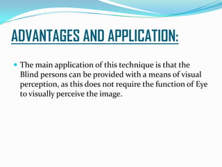 ADVANTAGES AND APPLICATION:
 The main application of this technique is that the
Blind persons can be provided with a means of visual
perception, as this does not require the function of Eye
to visually perceive the image.
 