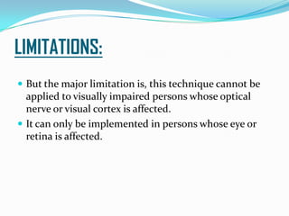 LIMITATIONS:
 But the major limitation is, this technique cannot be
applied to visually impaired persons whose optical
nerve or visual cortex is affected.
 It can only be implemented in persons whose eye or
retina is affected.
 