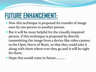 FUTURE ENHANCEMENT:
 Now this technique is proposed for transfer of image
seen by one person to another person.
 But it will be more helpful for the visually impaired
person, if this technique is proposed by directly
transmitting the image from a device like video camera
to the Optic Nerve of Brain, so that they could take it
along with them where ever they go and it will be sight
for them.
 Hope this would come in future………..
 