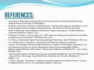 REFERENCES:
 An Article on Brain-Brain Interface about the demonstration of Scientist Rajesh Rao and
Andrea Stocco at University of Washington.
 H.Nollet, L.Van Ham, P.Deprez, G.Vanderstraeten, "Transcranial magnetic stimulation: review
of the technique, basic principles and applications," The Veterinary Journal, pp.28-42,
 Nafia Al-Mutawaly, Neuro Magnetic Stimulation: Engineering Aspects. Canada: McMaster
University Hamilton, Ontario, 2002.
 B. Estrany, P. Fuster, A. Garcia and Y. Luo. "EOG signal processing, and analysis for controlling
computer by eye movements". PETRA'09, June 2009.
 E. N. Bruce, "Biomedical Signal Processing and Signal Modeling", John Wiley&Sons, INC 2001.
 W. P. David and K. R. Benjamin, "Toward an EOG-based eye tracker for computer
control", Proceedings of Annual ACM Conference on Assistive Technologies, 1998, pp.197-203.
 Eye Movement Analysis for Activity Recognition Using Electrooculography Andreas
Bulling, Student Member, IEEE, Jamie A. Ward, Hans Gellersen, and Gerhard Tr ¨ oster, Senior
Member, IEEE.
 A transcranial magnetic stimulation coil using rectangular braided Litz wire by Talebinejad, M.
; Dept. of Electr. & Comput. Eng., McGill Univ., Montreal, QC, Canada ; Musallam, S. ;
Marble, A.E.
 L. Mai; U. Shoogo;, "Dosimetry of typical transcranial magnetic stimulation devices," Journal
of Applied Physics, vol.107, no.9, pp.09B316-09B316-3, May 2010.
 