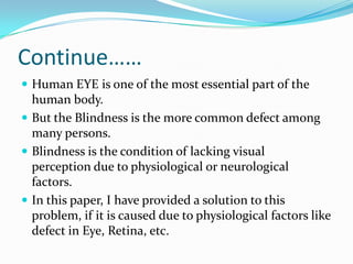 Continue……
 Human EYE is one of the most essential part of the
human body.
 But the Blindness is the more common defect among
many persons.
 Blindness is the condition of lacking visual
perception due to physiological or neurological
factors.
 In this paper, I have provided a solution to this
problem, if it is caused due to physiological factors like
defect in Eye, Retina, etc.
 