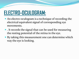 ELECTRO-OCULOGRAM:
 An electro-oculogram is a technique of recording the
electrical equivalent signal of corresponding eye
movements.
 . It records the signal that can be used for measuring
the resting potential of the retina in the eye.
 By taking this measurement one can determine which
way the eye is looking.
 