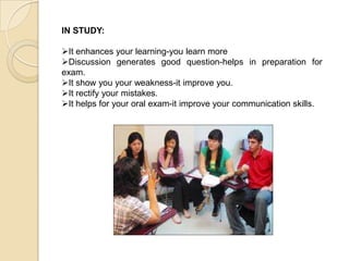 IN STUDY:
It enhances your learning-you learn more
Discussion generates good question-helps in preparation for
exam.
It show you your weakness-it improve you.
It rectify your mistakes.
It helps for your oral exam-it improve your communication skills.
 