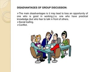 DISADVANTAGES OF GROUP DISCUSSION:
The main disadvantages is it may lead to loss an opportunity of
one who is good in working.(i.e. one who have practical
knowledge.)but who fear to talk in front of others.
Social loafing.
Conflict.
 
