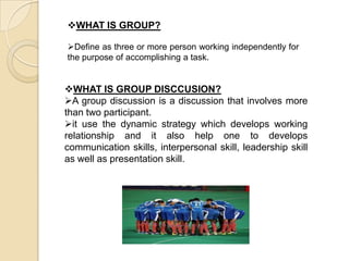 WHAT IS GROUP DISCCUSION?
A group discussion is a discussion that involves more
than two participant.
it use the dynamic strategy which develops working
relationship and it also help one to develops
communication skills, interpersonal skill, leadership skill
as well as presentation skill.
WHAT IS GROUP?
Define as three or more person working independently for
the purpose of accomplishing a task.
 