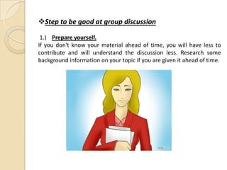 Step to be good at group discussion
1.) Prepare yourself.
If you don't know your material ahead of time, you will have less to
contribute and will understand the discussion less. Research some
background information on your topic if you are given it ahead of time.
 