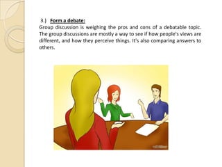 3.) Form a debate:
Group discussion is weighing the pros and cons of a debatable topic.
The group discussions are mostly a way to see if how people's views are
different, and how they perceive things. It's also comparing answers to
others.
 