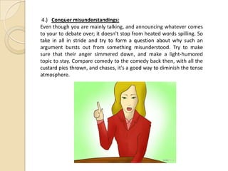 4.) Conquer misunderstandings:
Even though you are mainly talking, and announcing whatever comes
to your to debate over; it doesn't stop from heated words spilling. So
take in all in stride and try to form a question about why such an
argument bursts out from something misunderstood. Try to make
sure that their anger simmered down, and make a light-humored
topic to stay. Compare comedy to the comedy back then, with all the
custard pies thrown, and chases, it's a good way to diminish the tense
atmosphere.
 