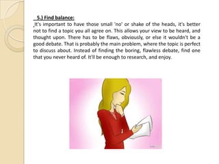 5.) Find balance:
It's important to have those small 'no' or shake of the heads, it's better
not to find a topic you all agree on. This allows your view to be heard, and
thought upon. There has to be flaws, obviously, or else it wouldn't be a
good debate. That is probably the main problem, where the topic is perfect
to discuss about. Instead of finding the boring, flawless debate, find one
that you never heard of. It'll be enough to research, and enjoy.
 