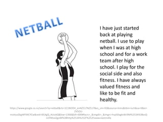 I have just started
back at playing
netball. I use to play
when I was at high
school and for a work
team after high
school. I play for the
social side and also
fitness. I have always
valued fitness and
like to be fit and
healthy.
https://www.google.co.nz/search?q=netball&rlz=1C1NOOH_enNZ517NZ517&es_sm=93&source=lnms&tbm=isch&sa=X&ei=
2V5OU-
msAouGkgWF04CYCw&ved=0CAgQ_AUoAQ&biw=1366&bih=600#facrc=_&imgdii=_&imgrc=hspS0agkn8ri9M%253A%3BvsQ
sUHWvxZgjoM%3Bhttp%253A%252F%252Fwww.eastmidla
 