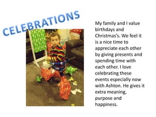 My family and I value
birthdays and
Christmas’s. We feel it
is a nice time to
appreciate each other
by giving presents and
spending time with
each other. I love
celebrating these
events especially now
with Ashton. He gives it
extra meaning,
purpose and
happiness.
 