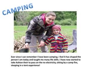 Ever since I can remember I have been camping. I feel it has shaped the
person I am today and taught me many life skills. I have now started to
take Ashton their to pass on the no electricity, sitting by a camp fire,
sleeping in a tent experience!
 