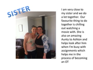 I am very close to
my sister and we do
a lot together. Our
favourite thing to do
together is chilling
out watching a
movie with. She is
also an amazing
Aunty to Ashton and
helps look after him
when I’m busy with
assignments which
helps me in the
process of becoming
an OT
 
