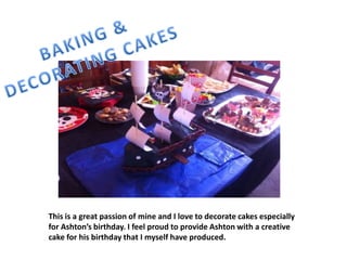 This is a great passion of mine and I love to decorate cakes especially
for Ashton’s birthday. I feel proud to provide Ashton with a creative
cake for his birthday that I myself have produced.
 