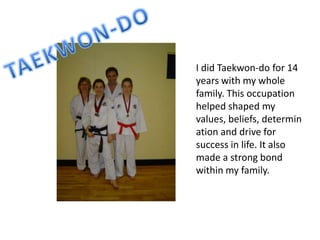 I did Taekwon-do for 14
years with my whole
family. This occupation
helped shaped my
values, beliefs, determin
ation and drive for
success in life. It also
made a strong bond
within my family.
 