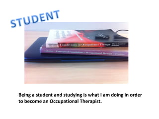 Being a student and studying is what I am doing in order
to become an Occupational Therapist.
 