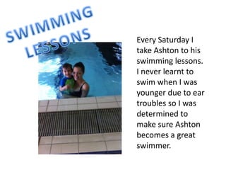 Every Saturday I
take Ashton to his
swimming lessons.
I never learnt to
swim when I was
younger due to ear
troubles so I was
determined to
make sure Ashton
becomes a great
swimmer.
 
